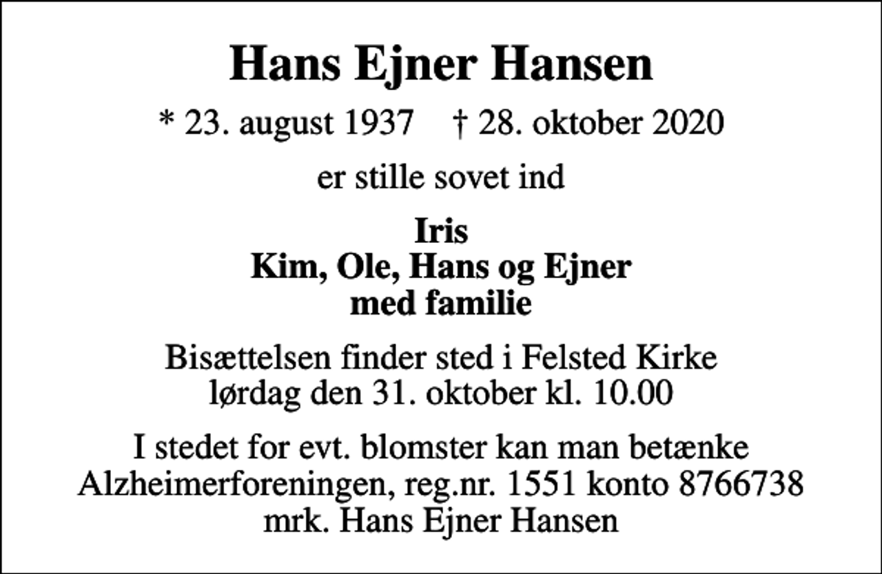 <p>Hans Ejner Hansen<br />* 23. august 1937 ✝ 28. oktober 2020<br />er stille sovet ind<br />Iris Kim, Ole, Hans og Ejner med familie<br />Bisættelsen finder sted i Felsted Kirke lørdag den 31. oktober kl. 10.00<br />I stedet for evt. blomster kan man betænke<br />Alzheimerforeningen reg.nr.1551konto8766738mrk. Hans Ejner<br />Hansen</p>