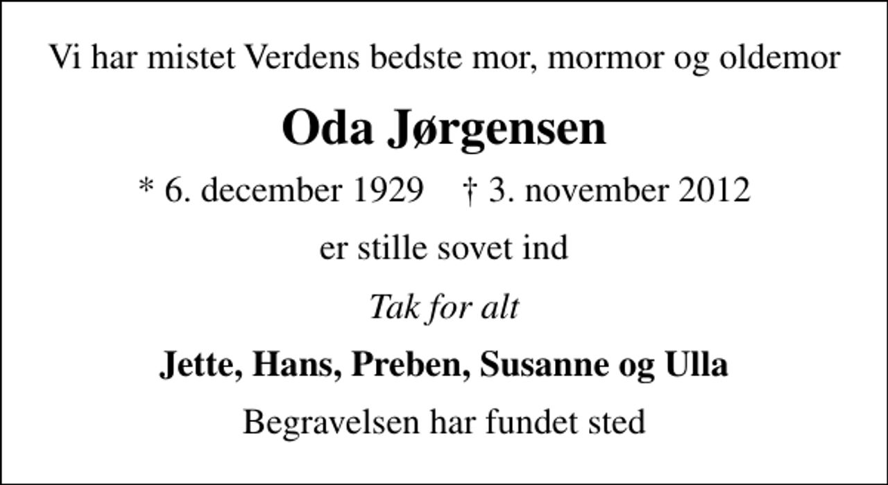 <p>Vi har mistet Verdens bedste mor, mormor og oldemor<br />Oda Jørgensen<br />* 6. december 1929 ✝ 3. november 2012<br />er stille sovet ind<br />Tak for alt<br />Jette, Hans, Preben, Susanne og Ulla<br />Begravelsen har fundet sted</p>