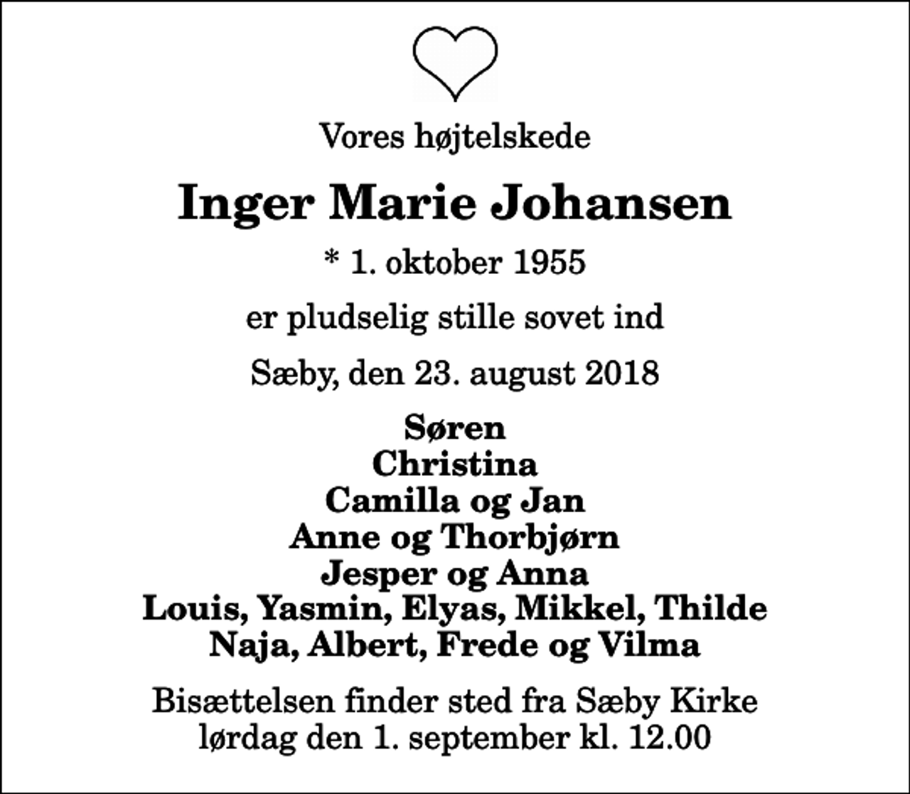<p>Vores højtelskede<br />Inger Marie Johansen<br />* 1. oktober 1955<br />er pludselig stille sovet ind<br />Sæby, den 23. august 2018<br />Søren Christina Camilla og Jan Anne og Thorbjørn Jesper og Anna Louis, Yasmin, Elyas, Mikkel, Thilde Naja, Albert, Frede og Vilma<br />Bisættelsen finder sted fra Sæby Kirke lørdag den 1. september kl. 12.00</p>
