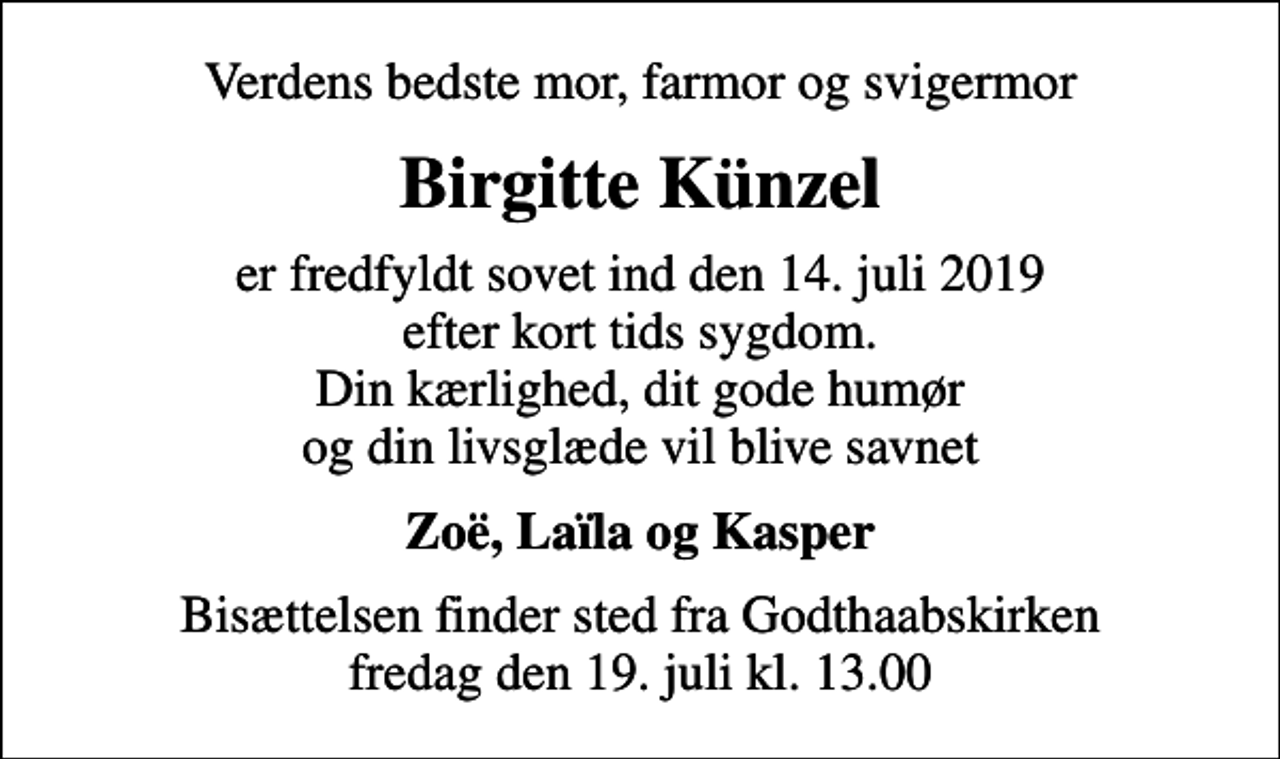 <p>Verdens bedste mor, farmor og svigermor<br />Birgitte Künzel<br />er fredfyldt sovet ind den 14. juli 2019 efter kort tids sygdom. Din kærlighed, dit gode humør og din livsglæde vil blive savnet<br />Zoë, Laïla og Kasper<br />Bisættelsen finder sted fra Godthaabskirken fredag den 19. juli kl. 13.00</p>