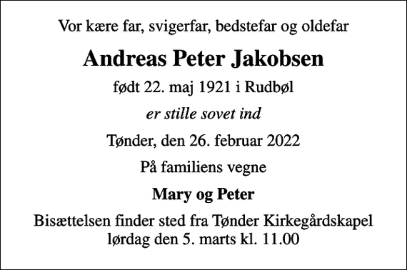 <p>Vor kære far, svigerfar, bedstefar og oldefar<br />Andreas Peter Jakobsen<br />født 22. maj 1921 i Rudbøl<br />er stille sovet ind<br />Tønder, den 26. februar 2022<br />På familiens vegne<br />Mary og Peter<br />Bisættelsen finder sted fra Tønder Kirkegårdskapel lørdag den 5. marts kl. 11.00</p>