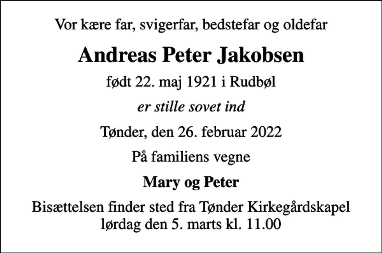 <p>Vor kære far, svigerfar, bedstefar og oldefar<br />Andreas Peter Jakobsen<br />født 22. maj 1921 i Rudbøl<br />er stille sovet ind<br />Tønder, den 26. februar 2022<br />På familiens vegne<br />Mary og Peter<br />Bisættelsen finder sted fra Tønder Kirkegårdskapel lørdag den 5. marts kl. 11.00</p>