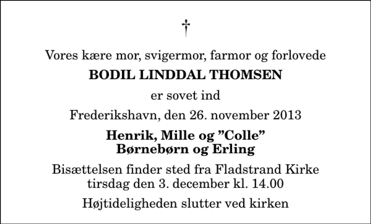 <p>Vores kære mor, svigermor, farmor og forlovede<br />Bodil Linddal Thomsen<br />er sovet ind<br />Frederikshavn, den 26. november 2013<br />Henrik, Mille og Colle Børnebørn og Erling<br />Bisættelsen finder sted fra Fladstrand Kirke tirsdag den 3. december kl. 14.00 Højtideligheden slutter ved kirken</p>