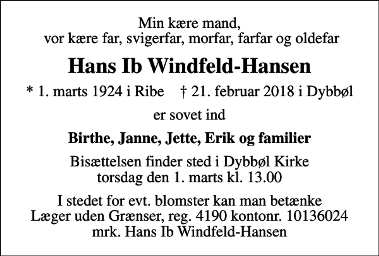 <p>Min kære mand, vor kære far, svigerfar, morfar, farfar og oldefar<br />Hans Ib Windfeld-Hansen<br />* 1. marts 1924 i Ribe ✝ 21. februar 2018 i Dybbøl<br />er sovet ind<br />Birthe, Janne, Jette, Erik og familier<br />Bisættelsen finder sted i Dybbøl Kirke torsdag den 1. marts kl. 13.00<br />I stedet for evt. blomster kan man betænke<br />Læger uden Grænser reg.4190kontonr.10136024mrk. Hans Ib<br />Windfeld-Hansen</p>