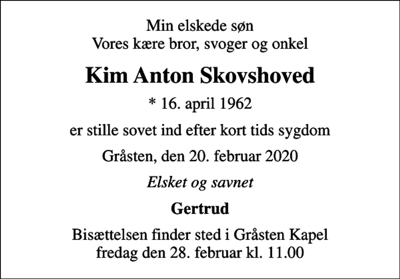 <p>Min elskede søn Vores kære bror, svoger og onkel<br />Kim Anton Skovshoved<br />* 16. april 1962<br />er stille sovet ind efter kort tids sygdom<br />Gråsten, den 20. februar 2020<br />Elsket og savnet<br />Gertrud<br />Bisættelsen finder sted i Gråsten Kapel fredag den 28. februar kl. 11.00</p>