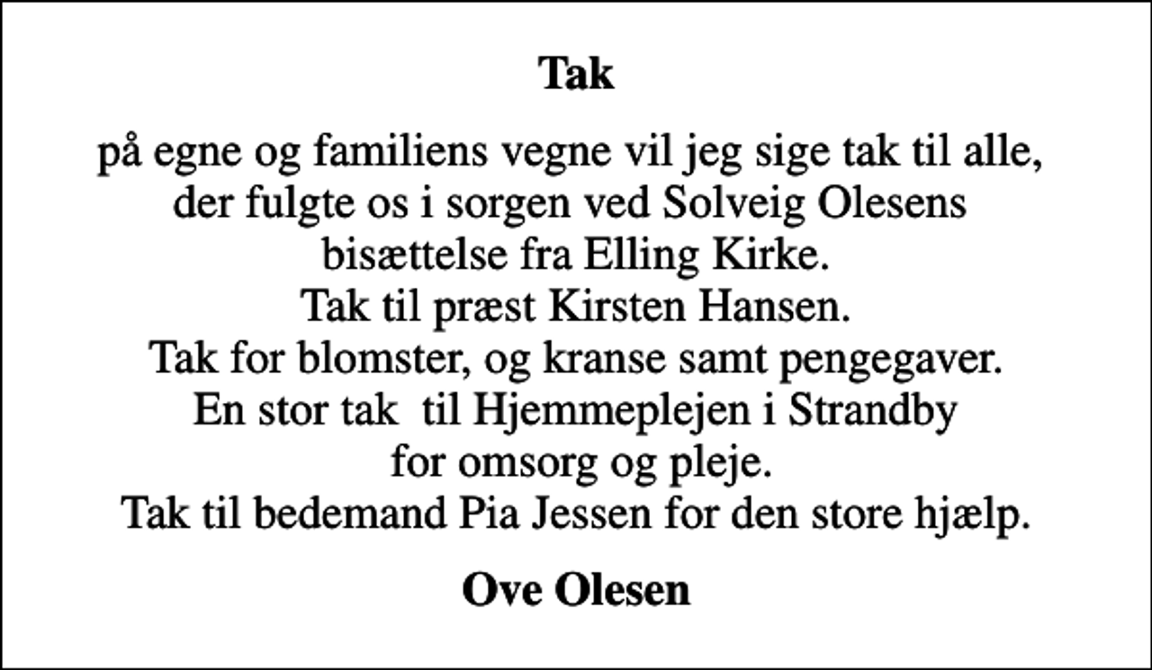 <p>Tak<br />på egne og familiens vegne vil jeg sige tak til alle, der fulgte os i sorgen ved Solveig Olesens bisættelse fra Elling Kirke. Tak til præst Kirsten Hansen. Tak for blomster, og kranse samt pengegaver. En stor tak til Hjemmeplejen i Strandby for omsorg og pleje. Tak til bedemand Pia Jessen for den store hjælp.<br />Ove Olesen</p>