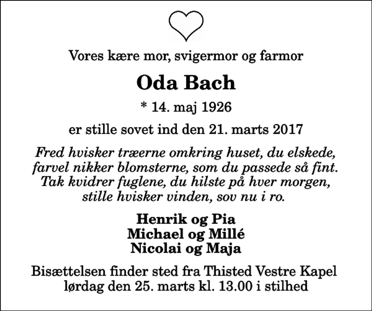 <p>Vores kære mor, svigermor og farmor<br />Oda Bach<br />* 14. maj 1926<br />er stille sovet ind den 21. marts 2017<br />Fred hvisker træerne omkring huset, du elskede, farvel nikker blomsterne, som du passede så fint. Tak kvidrer fuglene, du hilste på hver morgen, stille hvisker vinden, sov nu i ro.<br />Henrik og Pia Michael og Millé Nicolai og Maja<br />Bisættelsen finder sted fra Thisted Vestre Kapel lørdag den 25. marts kl. 13.00 i stilhed</p>