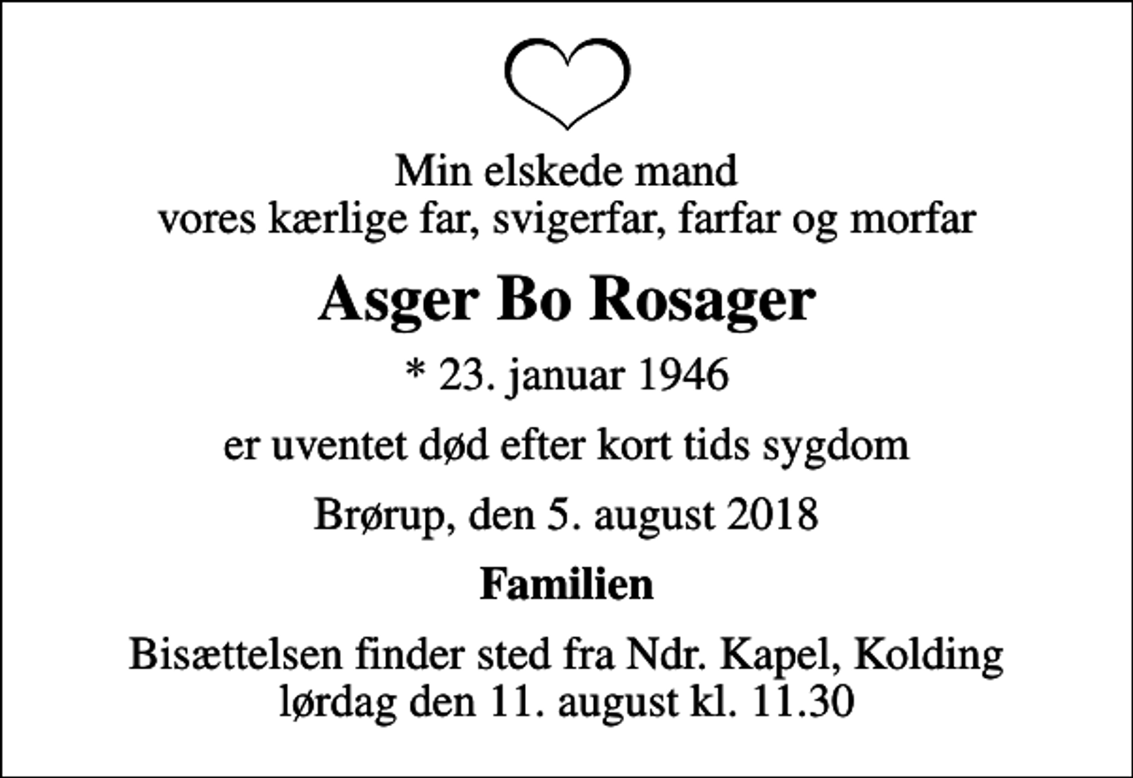 <p>Min elskede mand vores kærlige far, svigerfar, farfar og morfar<br />Asger Bo Rosager<br />* 23. januar 1946<br />er uventet død efter kort tids sygdom<br />Brørup, den 5. august 2018<br />Familien<br />Bisættelsen finder sted fra Ndr. Kapel, Kolding lørdag den 11. august kl. 11.30</p>