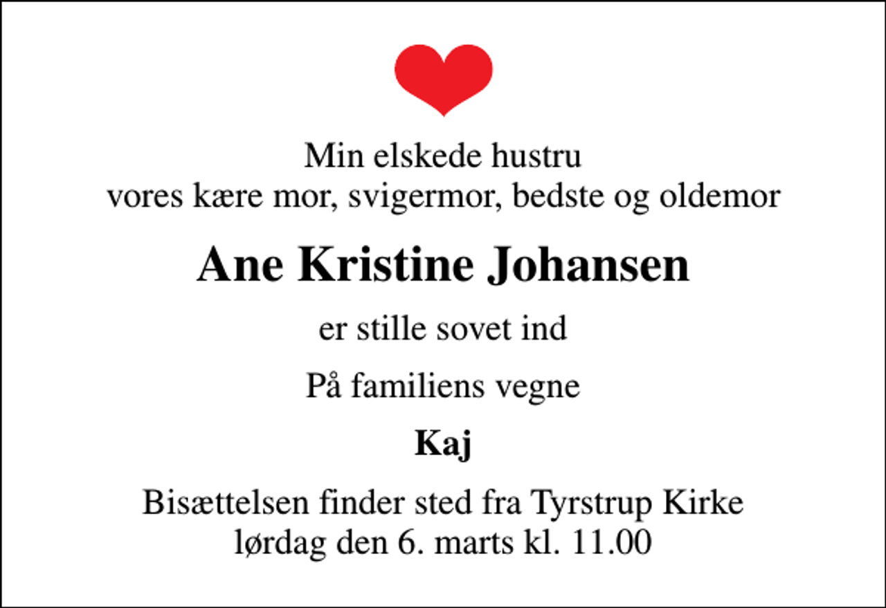 <p>Min elskede hustru vores kære mor, svigermor, bedste og oldemor<br />Ane Kristine Johansen<br />er stille sovet ind<br />På familiens vegne<br />Kaj<br />Bisættelsen finder sted fra Tyrstrup Kirke lørdag den 6. marts kl. 11.00</p>