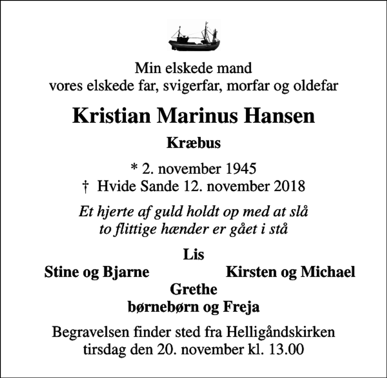 <p>Min elskede mand vores elskede far, svigerfar, morfar og oldefar<br />Kristian Marinus Hansen<br />Kræbus<br />* 2. november 1945<br />✝ Hvide Sande 12. november 2018<br />Et hjerte af guld holdt op med at slå to flittige hænder er gået i stå<br />Lis<br />Stine og Bjarne<br />Kirsten og Michael<br />Begravelsen finder sted fra Helligåndskirken tirsdag den 20. november kl. 13.00</p>