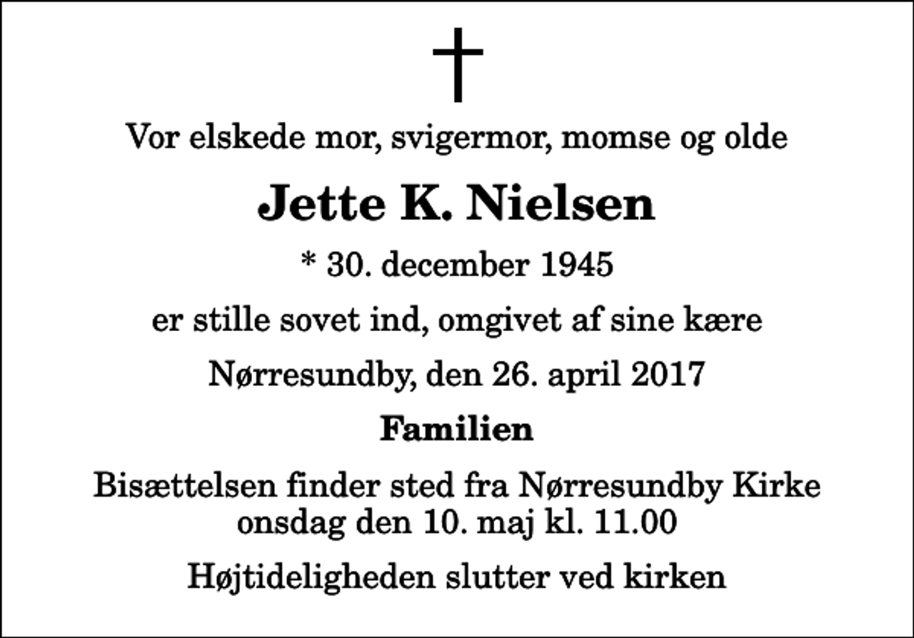 <p>Vor elskede mor, svigermor, momse og olde<br />Jette K. Nielsen<br />* 30. december 1945<br />er stille sovet ind, omgivet af sine kære<br />Nørresundby, den 26. april 2017<br />Familien<br />Bisættelsen finder sted fra Nørresundby Kirke onsdag den 10. maj kl. 11.00 Højtideligheden slutter ved kirken</p>