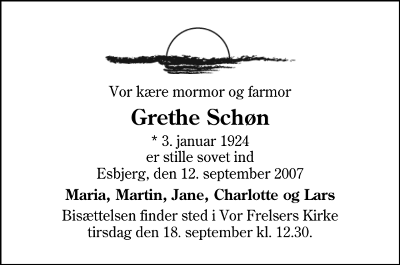 <p>Vor kære mormor og farmor<br />Grethe Schøn<br />* 3. januar 1924 er stille sovet ind Esbjerg, den 12. september 2007<br />Maria, Martin, Jane, Charlotte og Lars<br />Bisættelsen finder sted i Vor Frelsers Kirke tirsdag den 18. september kl. 12.30</p>