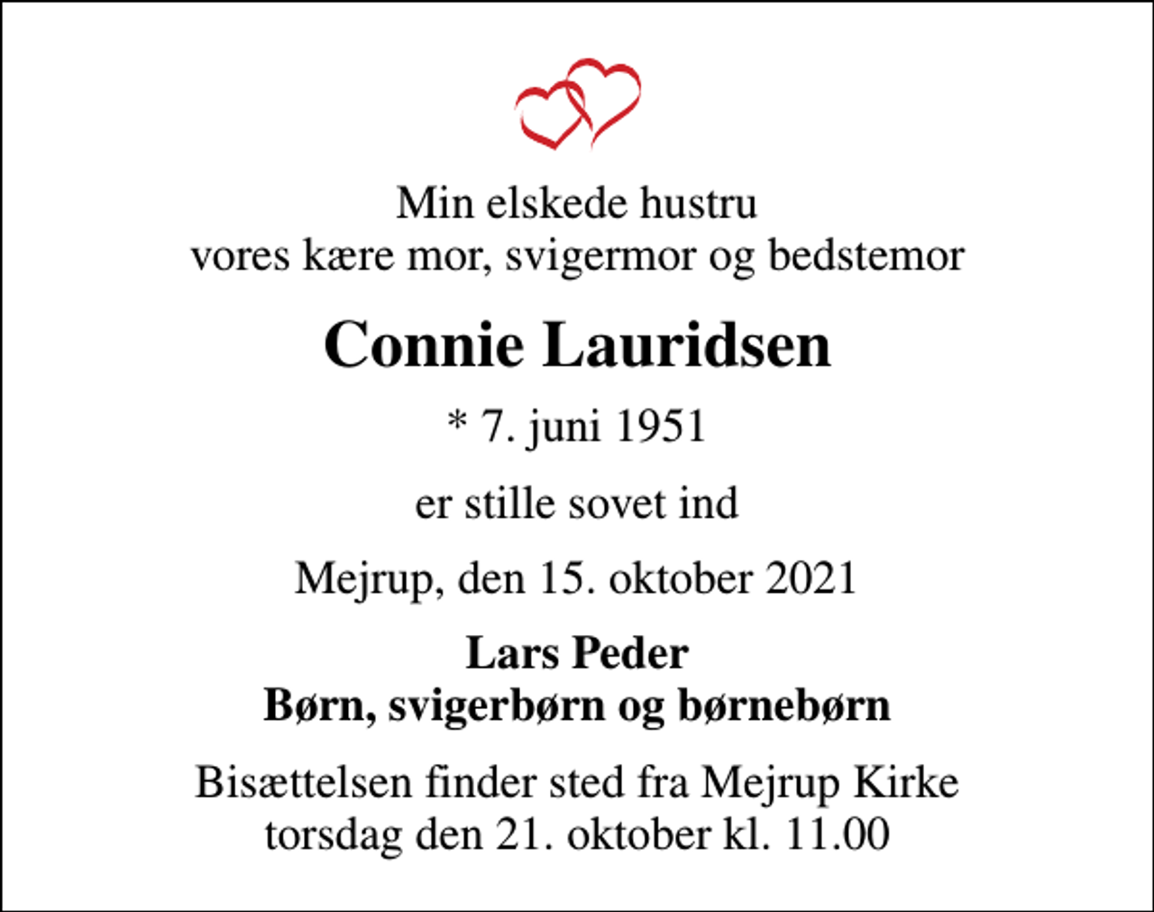 <p>Min elskede hustru vores kære mor, svigermor og bedstemor<br />Connie Lauridsen<br />* 7. juni 1951<br />er stille sovet ind<br />Mejrup, den 15. oktober 2021<br />Lars Peder Børn, svigerbørn og børnebørn<br />Bisættelsen finder sted fra Mejrup Kirke torsdag den 21. oktober kl. 11.00</p>