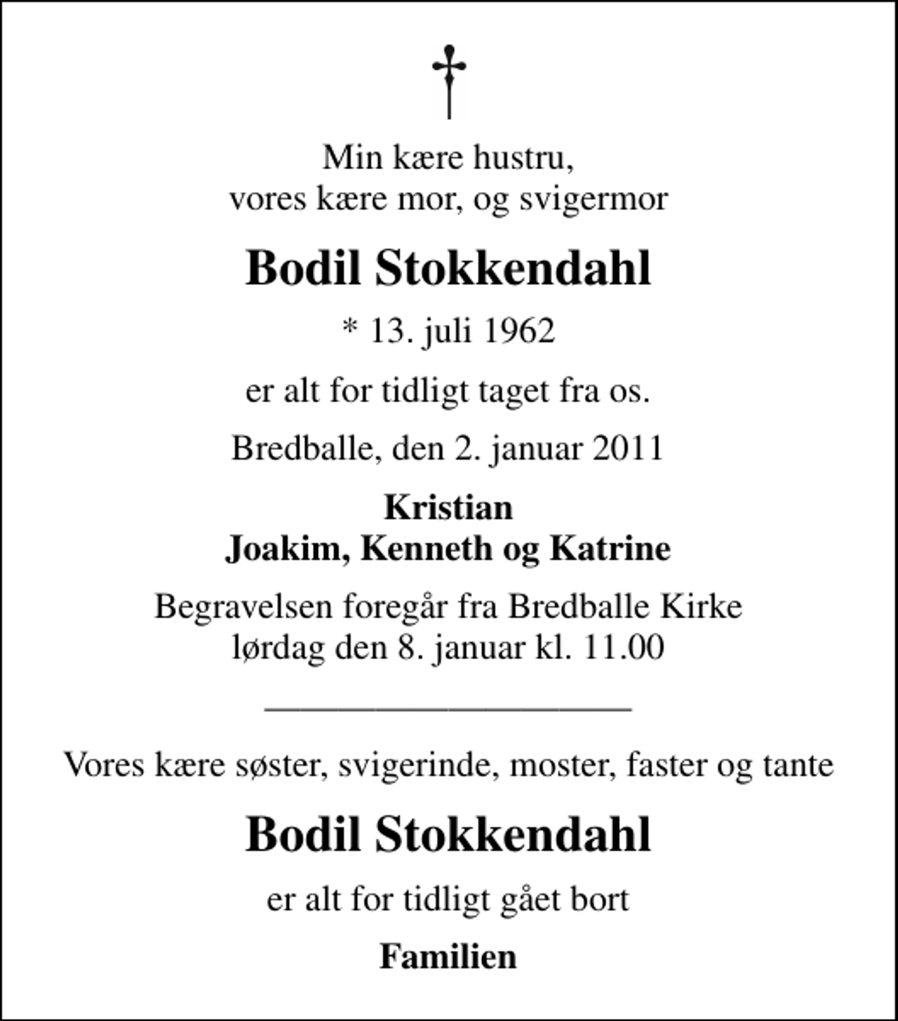 <p>Min kære hustru, vores kære mor, og svigermor<br />Bodil Stokkendahl<br />* 13. juli 1962<br />er alt for tidligt taget fra os.<br />Bredballe, den 2. januar 2011<br />Kristian Joakim, Kenneth og Katrine<br />Begravelsen foregår fra Bredballe Kirke lørdag den 8. januar kl. 11.00<br />Vores kære søster, svigerinde, moster, faster og tante<br />Bodil Stokkendahl<br />er alt for tidligt gået bort<br />Familien</p>