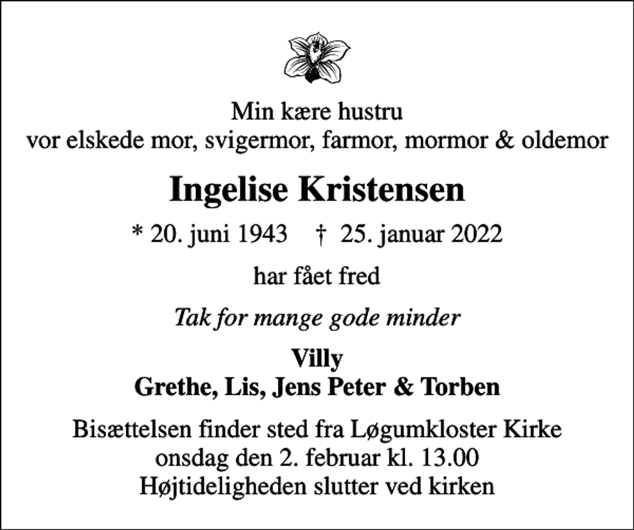 <p>Min kære hustru vor elskede mor, svigermor, farmor, mormor &amp; oldemor<br />Ingelise Kristensen<br />* 20. juni 1943 ✝ 25. januar 2022<br />har fået fred<br />Tak for mange gode minder<br />Villy Grethe, Lis, Jens Peter &amp; Torben<br />Bisættelsen finder sted fra Løgumkloster Kirke onsdag den 2. februar kl. 13.00 Højtideligheden slutter ved kirken</p>
