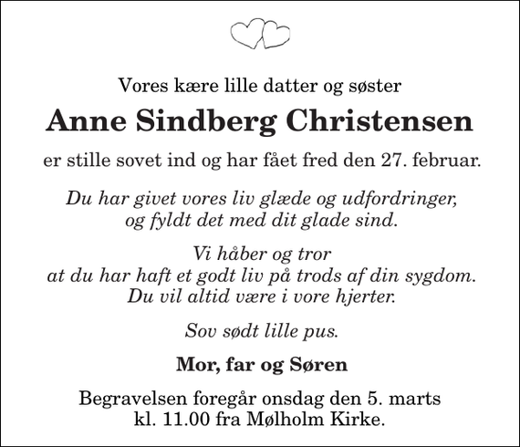 <p>Vores kære lille datter og søster<br />Anne Sindberg Christensen<br />er stille sovet ind og har fået fred den 27. februar.<br />Du har givet vores liv glæde og udfordringer, og fyldt det med dit glade sind. Vi håber og tror at du har haft et godt liv på trods af din sygdom.<br />Du vil altid være i vore hjerter.<br />Sov sødt lille pus.<br />Mor, far og Søren<br />Begravelsen foregår onsdag den 5. marts kl. 11.00 fra Mølholm Kirke</p>