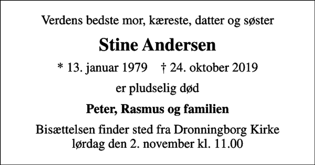 <p>Verdens bedste mor, kæreste, datter og søster<br />Stine Andersen<br />* 13. januar 1979 ✝ 24. oktober 2019<br />er pludselig død<br />Peter, Rasmus og familien<br />Bisættelsen finder sted fra Dronningborg Kirke lørdag den 2. november kl. 11.00</p>