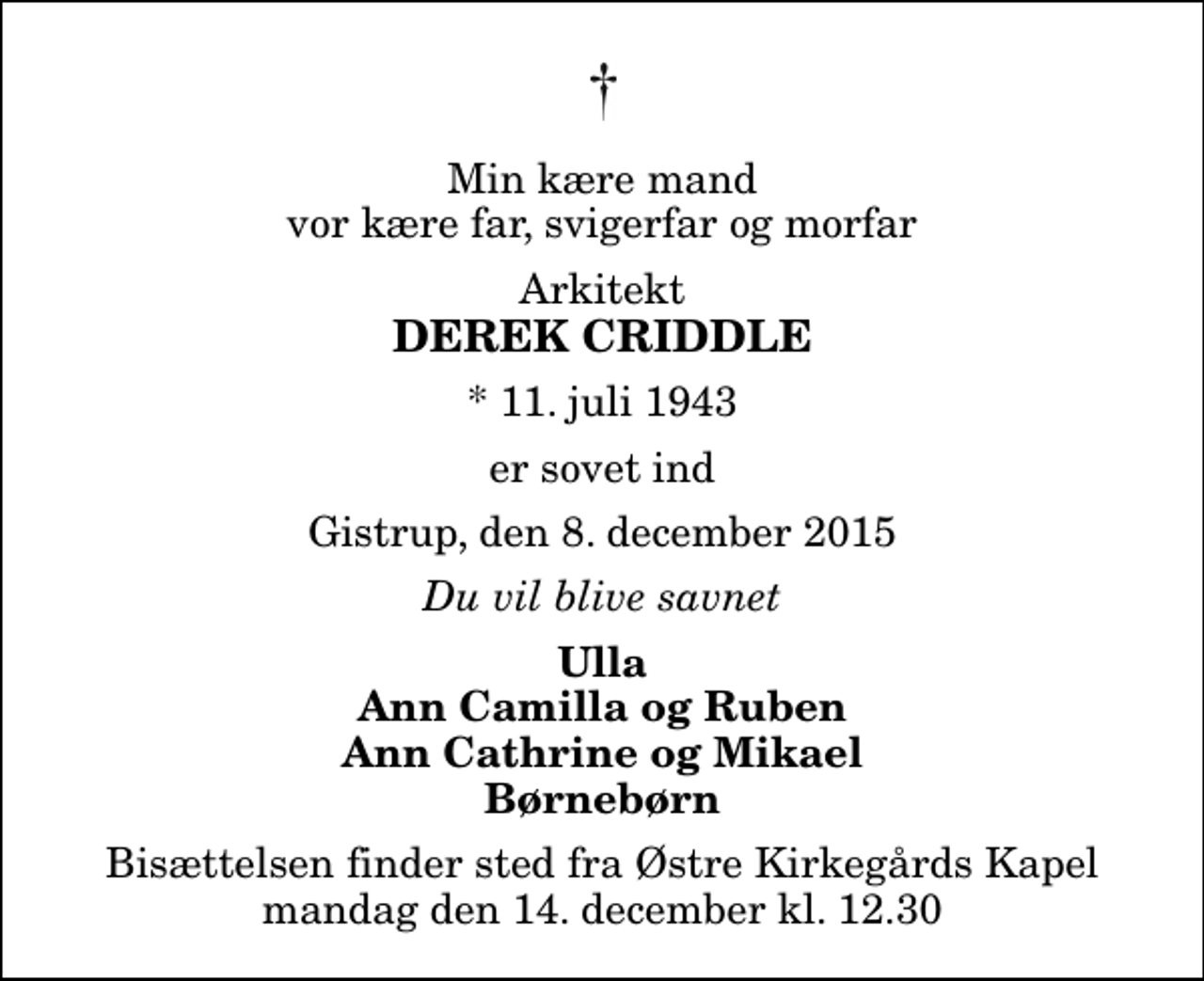 <p>Min kære mand vor kære far, svigerfar og morfar<br />Arkitekt<br />Derek Criddle<br />* 11. juli 1943<br />er sovet ind<br />Gistrup, den 8. december 2015<br />Du vil blive savnet<br />Ulla Ann Camilla og Ruben Ann Cathrine og Mikael Børnebørn<br />Bisættelsen finder sted fra Østre Kirkegårds Kapel mandag den 14. december kl. 12.30</p>