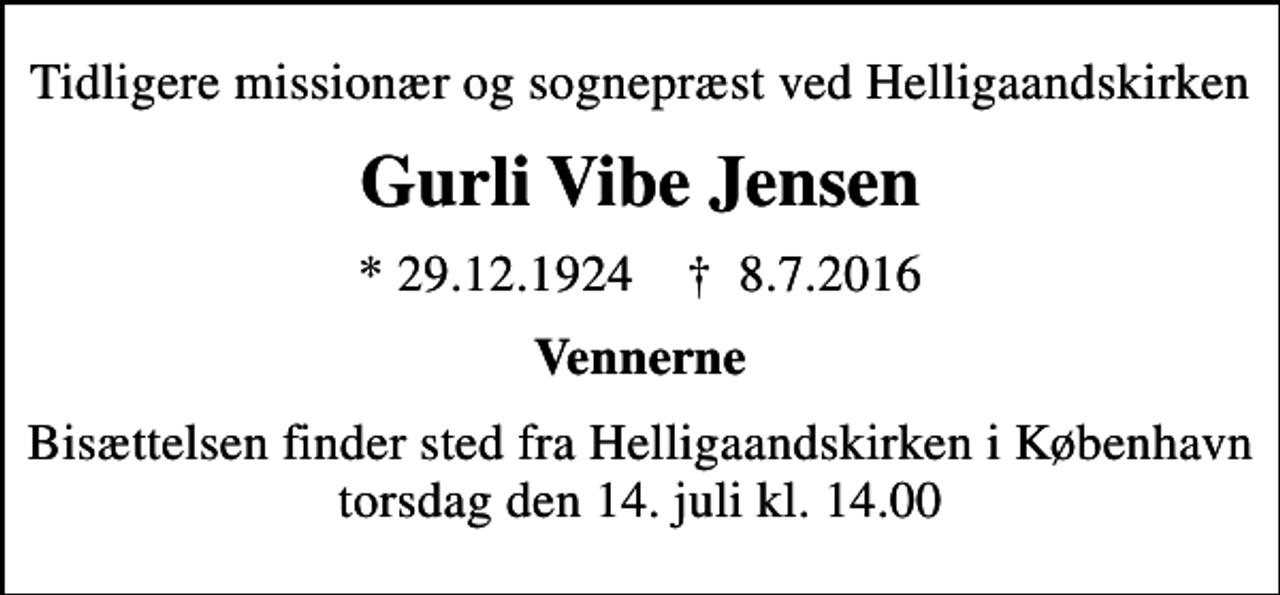 <p>Tidligere missionær og sognepræst ved Helligaandskirken<br />Gurli Vibe Jensen<br />* 29.12.1924 ✝ 8.7.2016<br />Vennerne<br />Bisættelsen finder sted fra Helligaandskirken i København torsdag den 14. juli kl. 14.00</p>