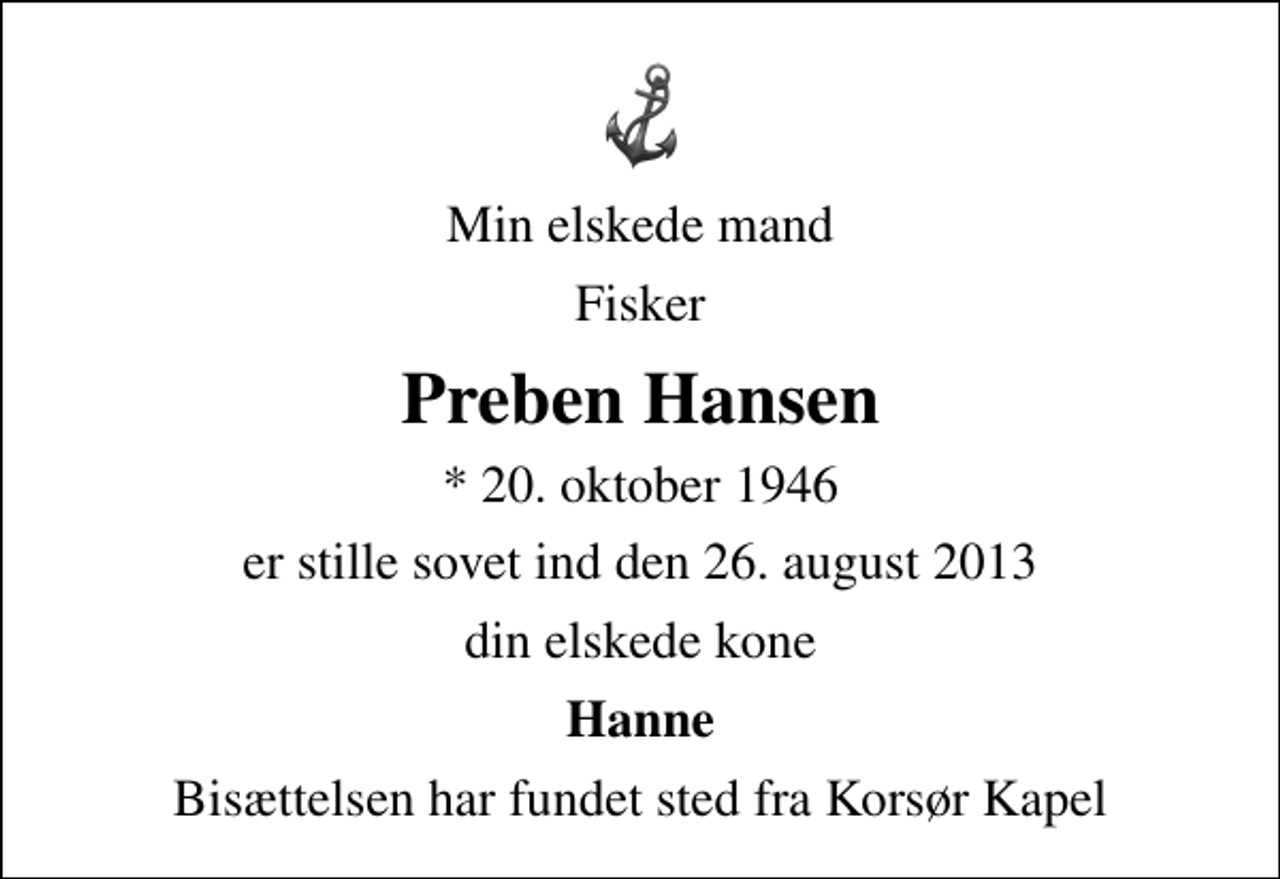 <p>Min elskede mand<br />Fisker<br />Preben Hansen<br />* 20. oktober 1946<br />er stille sovet ind den 26. august 2013<br />din elskede kone<br />Hanne<br />Bisættelsen har fundet sted fra Korsør Kapel</p>