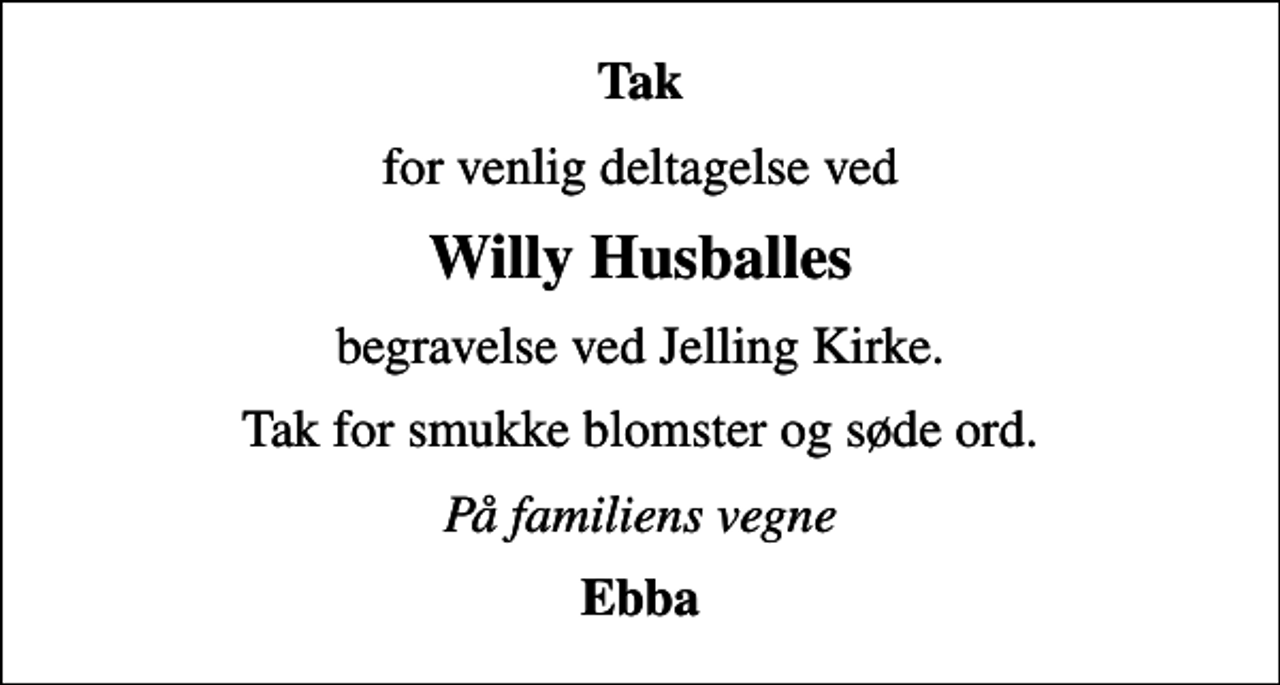 <p>Tak<br />for venlig deltagelse ved<br />Willy Husballes<br />begravelse ved Jelling Kirke.<br />Tak for smukke blomster og søde ord.<br />På familiens vegne<br />Ebba</p>