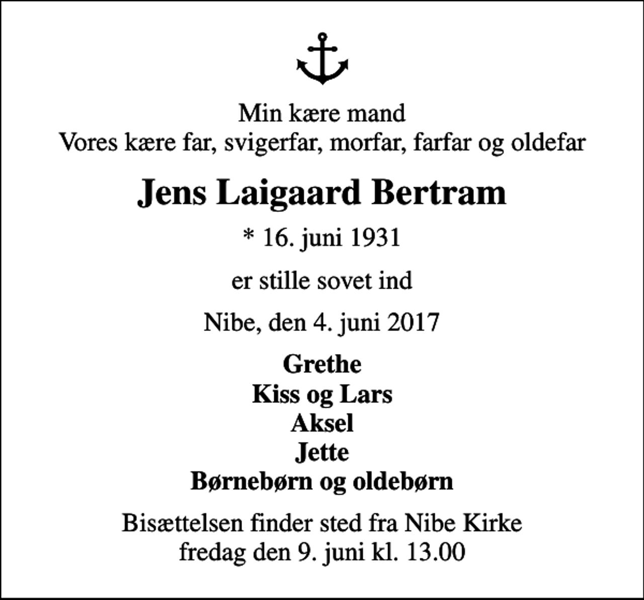 <p>Min kære mand Vores kære far, svigerfar, morfar, farfar og oldefar<br />Jens Laigaard Bertram<br />* 16. juni 1931<br />er stille sovet ind<br />Nibe, den 4. juni 2017<br />Grethe Kiss og Lars Aksel Jette Børnebørn og oldebørn<br />Bisættelsen finder sted fra Nibe Kirke fredag den 9. juni kl. 13.00</p>