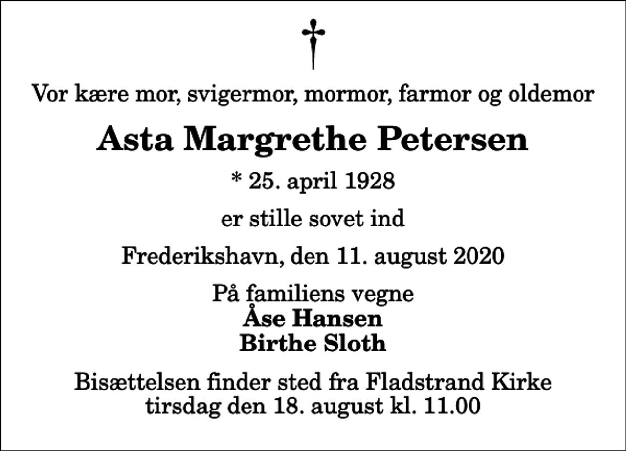 <p>Vor kære mor, svigermor, mormor, farmor og oldemor<br />Asta Margrethe Petersen<br />* 25. april 1928<br />er stille sovet ind<br />Frederikshavn, den 11. august 2020<br />På familiens vegne<br />Åse Hansen Birthe Sloth<br />Bisættelsen finder sted fra Fladstrand Kirke tirsdag den 18. august kl. 11.00</p>