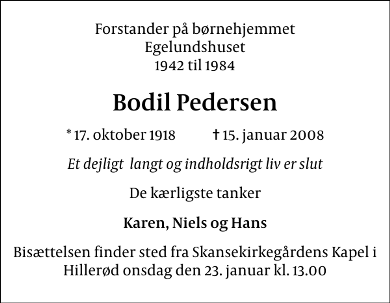 <p>Forstander på børnehjemmet Egelundshuset 1942 til 1984<br />Bodil Pedersen<br />* 17. oktober 1918 ✝ 15. januar 2008<br />Et dejligt langt og indholdsrigt liv er slut<br />De kærligste tanker<br />Karen, Niels og Hans<br />Bisættelsen finder sted fra Skansekirkegårdens Kapel i Hillerød onsdag den 23. januar kl. 13.00</p>