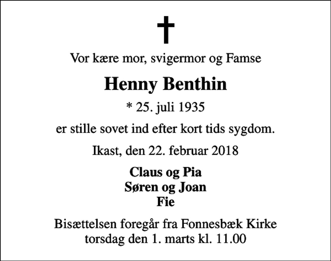 <p>Vor kære mor, svigermor og Famse<br />Henny Benthin<br />* 25. juli 1935<br />er stille sovet ind efter kort tids sygdom.<br />Ikast, den 22. februar 2018<br />Claus og Pia Søren og Joan Fie<br />Bisættelsen foregår fra Fonnesbæk Kirke torsdag den 1. marts kl. 11.00</p>