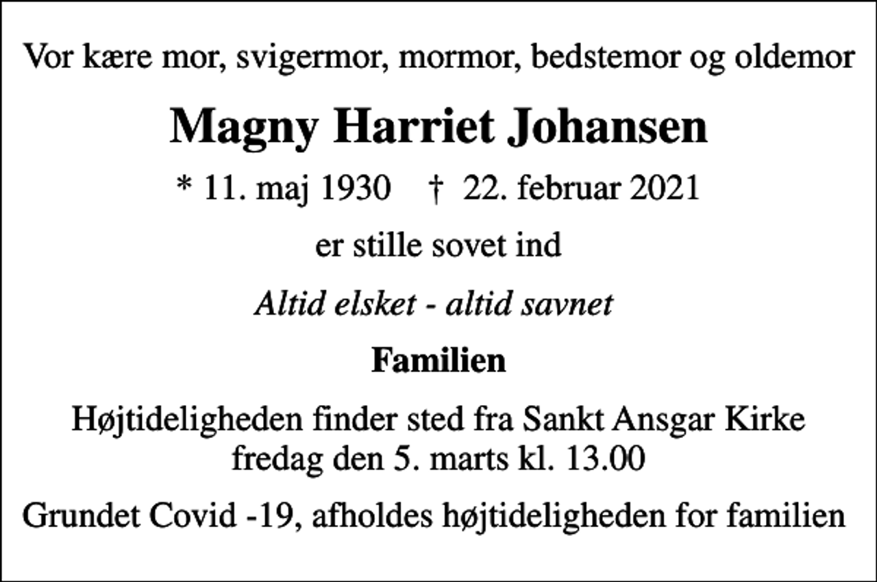 <p>Vor kære mor, svigermor, mormor, bedstemor og oldemor<br />Magny Harriet Johansen<br />* 11. maj 1930 ✝ 22. februar 2021<br />er stille sovet ind<br />Altid elsket - altid savnet<br />Familien<br />Højtideligheden finder sted fra Sankt Ansgar Kirke fredag den 5. marts kl. 13.00<br />Grundet Covid -19, afholdes højtideligheden for familien</p>