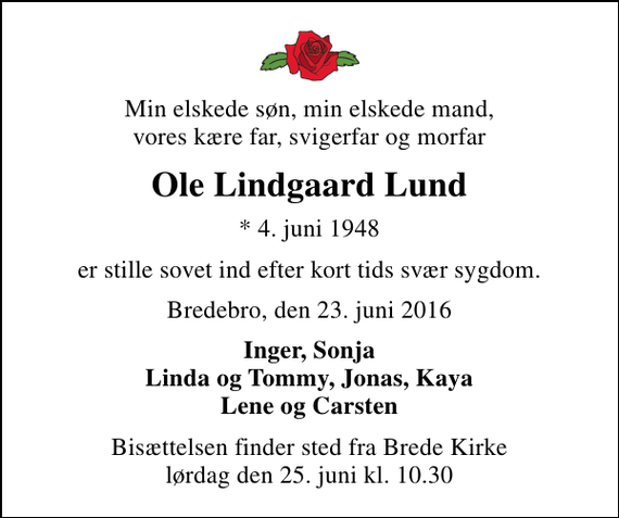 <p>Min elskede søn, min elskede mand, vores kære far, svigerfar og morfar<br />Ole Lindgaard Lund<br />* 4. juni 1948<br />er stille sovet ind efter kort tids svær sygdom.<br />Bredebro, den 23. juni 2016<br />Inger, Sonja Linda og Tommy, Jonas, Kaya Lene og Carsten<br />Bisættelsen finder sted fra Brede Kirke lørdag den 25. juni kl. 10.30</p>