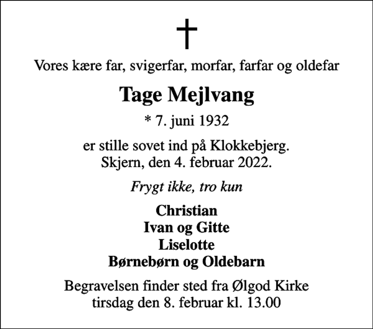 <p>Vores kære far, svigerfar, morfar, farfar og oldefar<br />Tage Mejlvang<br />* 7. juni 1932<br />er stille sovet ind på Klokkebjerg. Skjern, den 4. februar 2022.<br />Frygt ikke, tro kun<br />Christian Ivan og Gitte Liselotte Børnebørn og Oldebarn<br />Begravelsen finder sted fra Ølgod Kirke tirsdag den 8. februar kl. 13.00</p>
