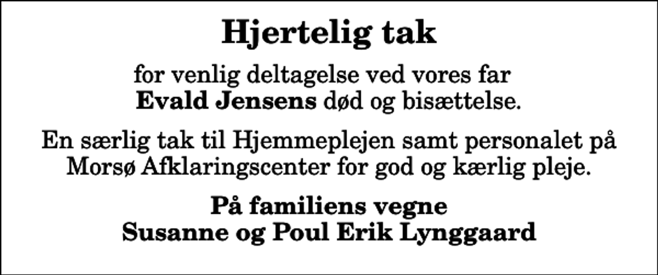 <p>Hjertelig tak<br />for venlig deltagelse ved vores far <em> Evald Jensens</em> død og bisættelse.<br />En særlig tak til Hjemmeplejen samt personalet på Morsø Afklaringscenter for god og kærlig pleje.<br />På familiens vegne Susanne og Poul Erik Lynggaard</p>
