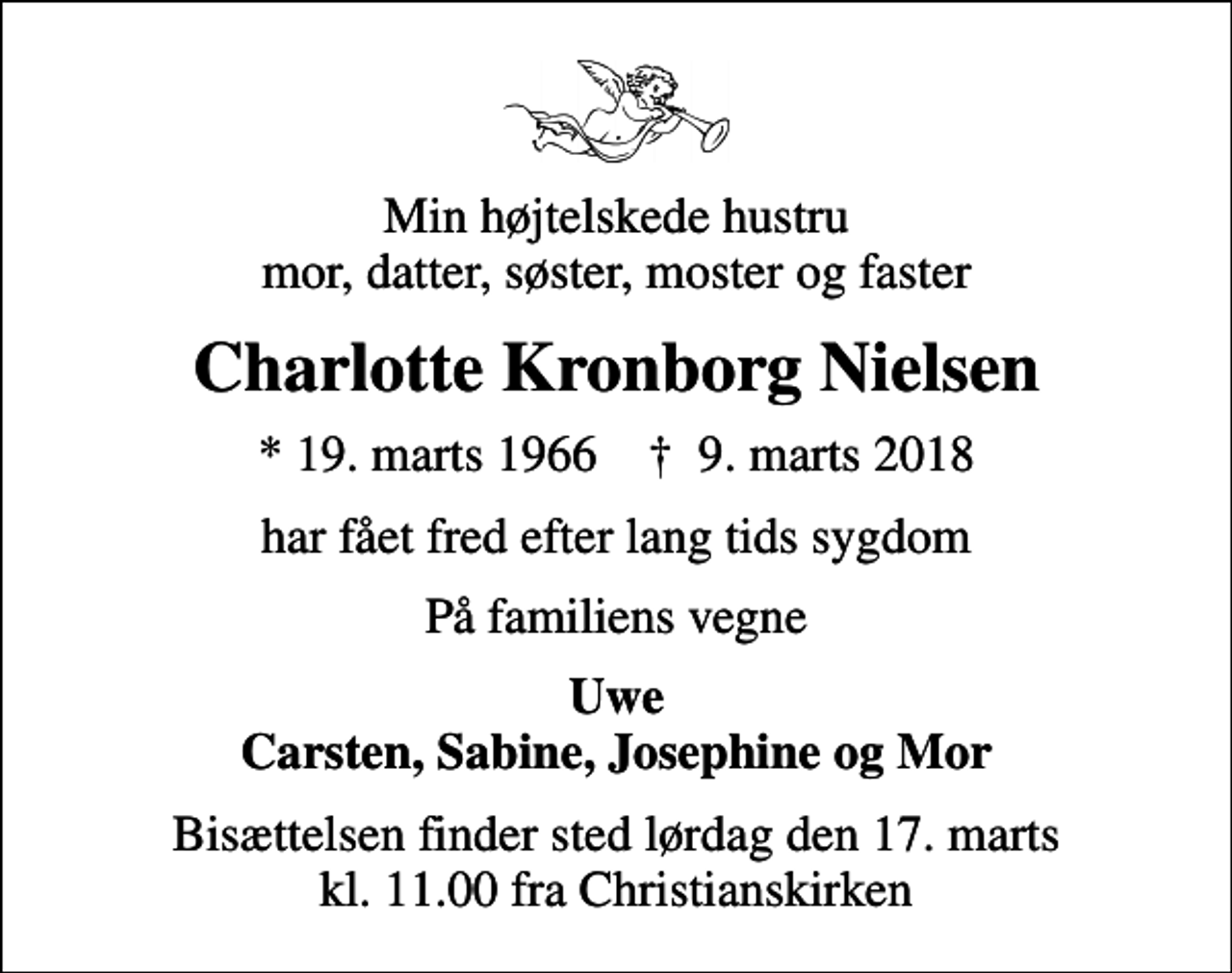 <p>Min højtelskede hustru mor, datter, søster, moster og faster<br />Charlotte Kronborg Nielsen<br />* 19. marts 1966 ✝ 9. marts 2018<br />har fået fred efter lang tids sygdom<br />På familiens vegne<br />Uwe Carsten, Sabine, Josephine og Mor<br />Bisættelsen finder sted lørdag den 17. marts kl. 11.00 fra Christianskirken</p>