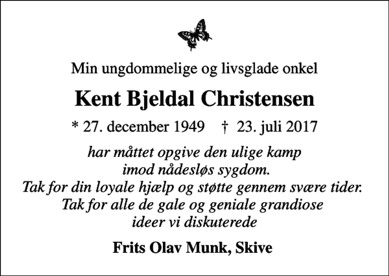 <p>Min ungdommelige og livsglade onkel<br />Kent Bjeldal Christensen<br />* 27. december 1949 ✝ 23. juli 2017<br />har måttet opgive den ulige kamp imod nådesløs sygdom. Tak for din loyale hjælp og støtte gennem svære tider. Tak for alle de gale og geniale grandiose ideer vi diskuterede<br />Frits Olav Munk, Skive</p>