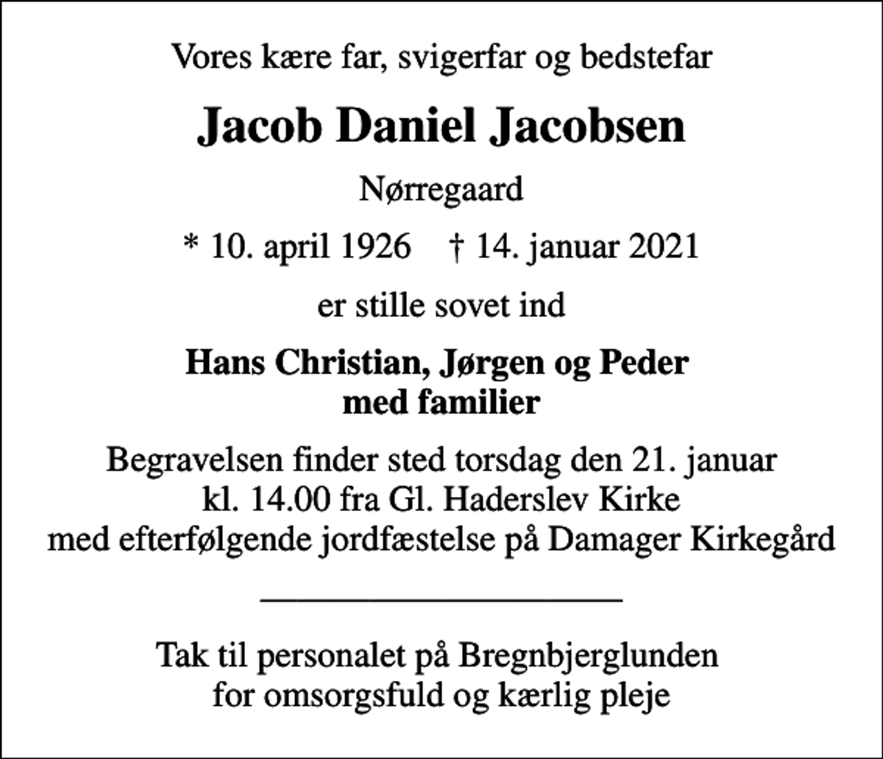 <p>Vores kære far, svigerfar og bedstefar<br />Jacob Daniel Jacobsen<br />Nørregaard<br />* 10. april 1926 ✝ 14. januar 2021<br />er stille sovet ind<br />Hans Christian, Jørgen og Peder med familier<br />Begravelsen finder sted torsdag den 21. januar kl. 14.00 fra Gl. Haderslev Kirke med efterfølgende jordfæstelse på Damager Kirkegård<br />Tak til personalet på Bregnbjerglunden for omsorgsfuld og kærlig pleje</p>