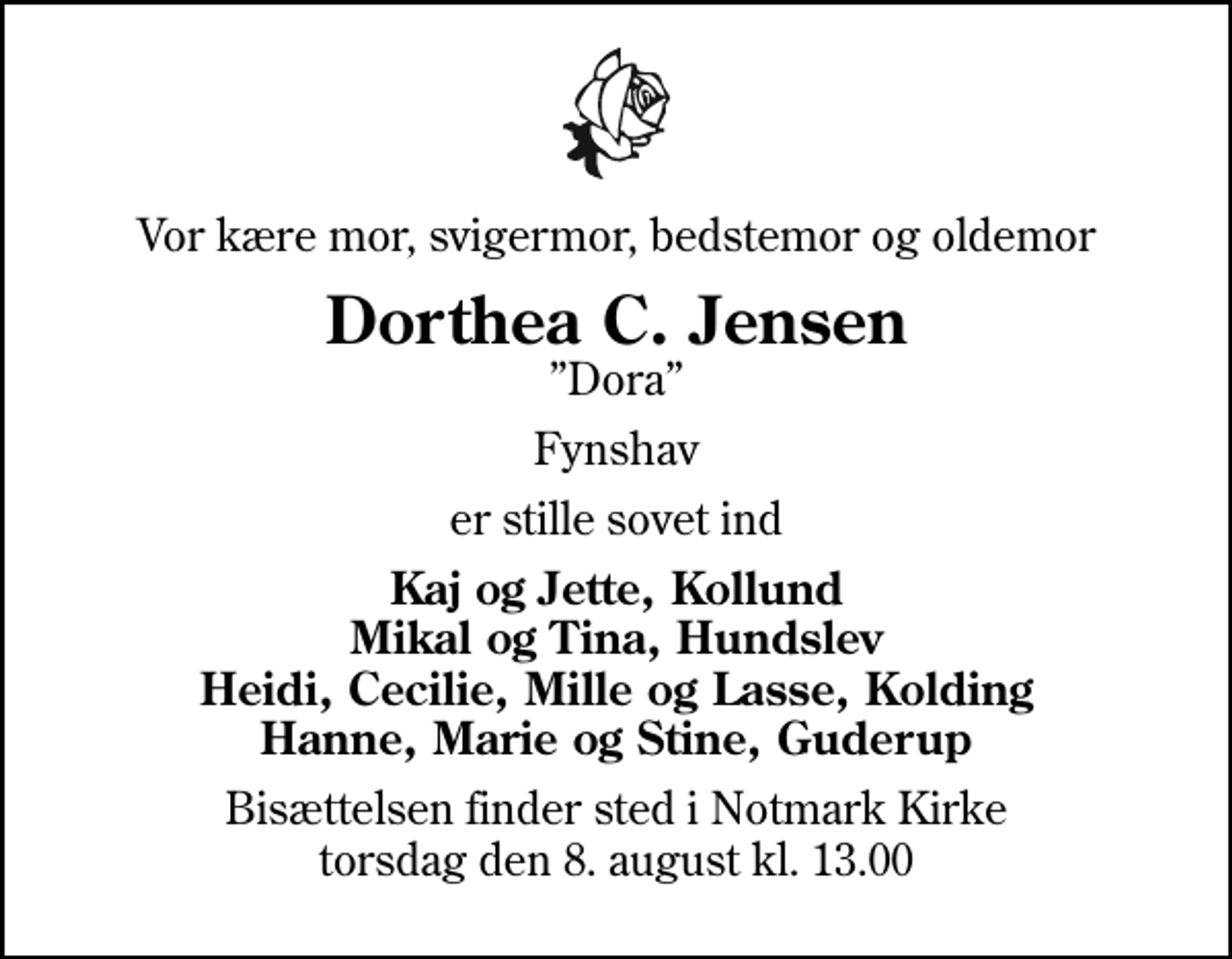 <p>Vor kære mor, svigermor, bedstemor og oldemor<br />Dorthea C. Jensen<br />Dora<br />Fynshav<br />er stille sovet ind<br />Kaj og Jette, Kollund Mikal og Tina, Hundslev Heidi, Cecilie, Mille og Lasse, Kolding Hanne, Marie og Stine, Guderup<br />Bisættelsen finder sted i Notmark Kirke torsdag den 8. august kl. 13.00</p>