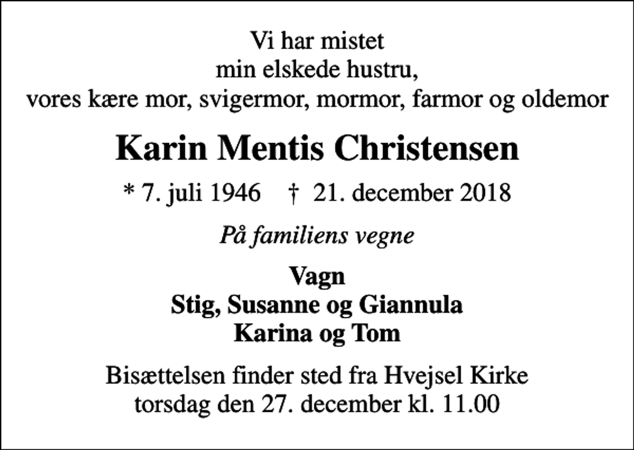 <p>Vi har mistet min elskede hustru, vores kære mor, svigermor, mormor, farmor og oldemor<br />Karin Mentis Christensen<br />* 7. juli 1946 ✝ 21. december 2018<br />På familiens vegne<br />Vagn Stig, Susanne og Giannula Karina og Tom<br />Bisættelsen finder sted fra Hvejsel Kirke torsdag den 27. december kl. 11.00</p>