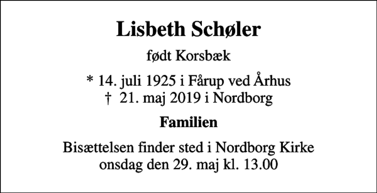 <p>Lisbeth Schøler<br />født Korsbæk<br />* 14. juli 1925 i Fårup ved Århus<br />✝ 21. maj 2019 i Nordborg<br />Familien<br />Bisættelsen finder sted i Nordborg Kirke onsdag den 29. maj kl. 13.00</p>