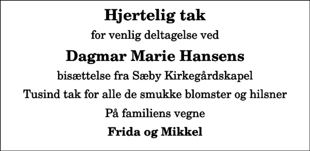 <p>Hjertelig tak<br />for venlig deltagelse ved<br />Dagmar Marie Hansens<br />bisættelse fra Sæby Kirkegårdskapel<br />Tusind tak for alle de smukke blomster og hilsner<br />På familiens vegne<br />Frida og Mikkel</p>