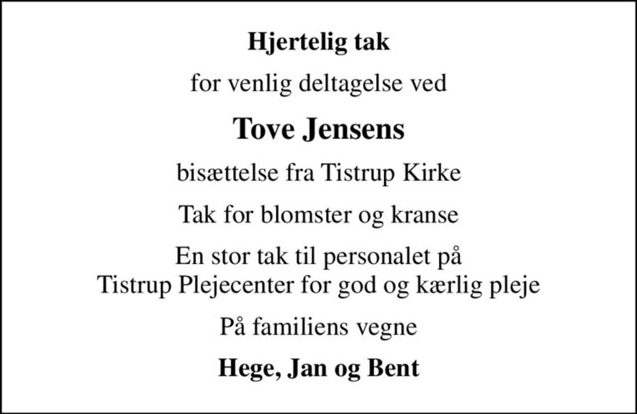 Hjertelig tak
for venlig deltagelse ved
Tove Jensens
bisættelse fra Tistrup Kirke
Tak for blomster og kranse
En stor tak til personalet på Tistrup Plejecenter for god og kærlig pleje
På familiens vegne
Hege, Jan og Bent