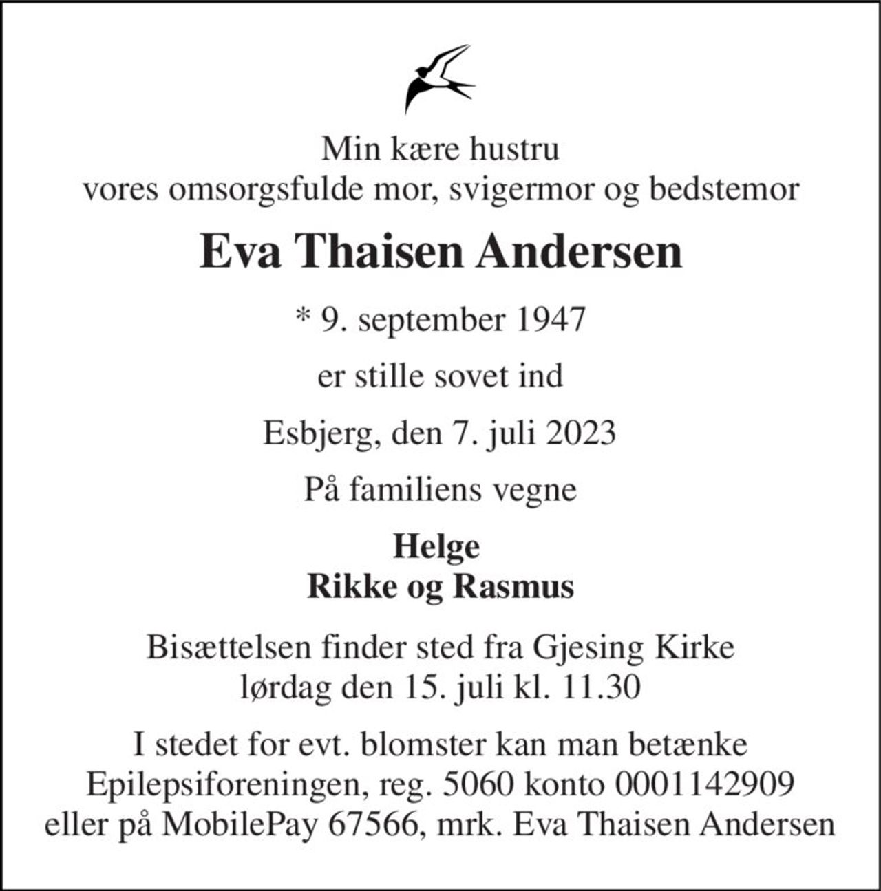 Min kære hustru vores omsorgsfulde mor, svigermor og bedstemor 
Eva Thaisen Andersen 
*​ 9. september 1947 
er stille sovet ind 
Esbjerg, den 7. juli 2023 
På familiens vegne 
Helge  Rikke og Rasmus 
Bisættelsen​ finder sted fra Gjesing Kirke​ lørdag den 15. juli​ kl. 11.30 
I stedet for evt. blomster kan man betænke Epilepsiforeningen, reg. 5060 konto 0001142909 eller på MobilePay 67566, mrk. Eva Thaisen Andersen