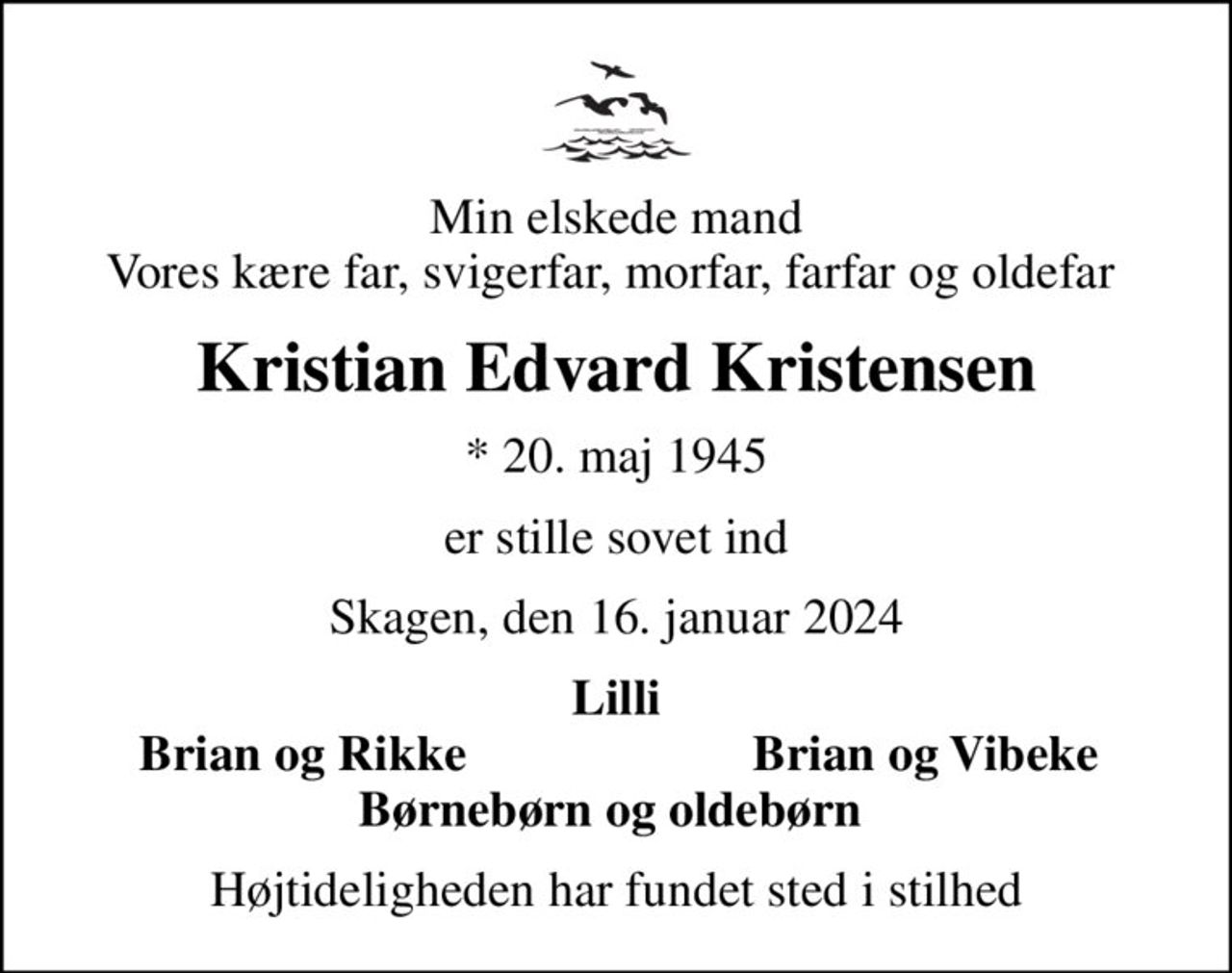 Min elskede mand Vores kære far, svigerfar, morfar, farfar og oldefar 
Kristian Edvard Kristensen
* 20. maj 1945
er stille sovet ind
Skagen, den 16. januar 2024
Lilli
Brian og Rikke 
Brian og Vibeke
Højtideligheden har fundet sted i stilhed