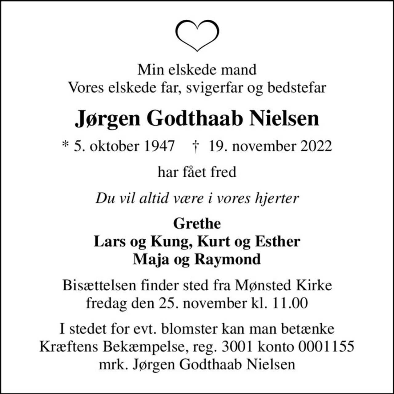 Min elskede mand Vores elskede far, svigerfar og bedstefar
Jørgen Godthaab Nielsen
* 5. oktober 1947    ✝ 19. november 2022
har fået fred
Du vil altid være i vores hjerter
Grethe Lars og Kung, Kurt og Esther Maja og Raymond
Bisættelsen finder sted fra Mønsted Kirke  fredag den 25. november kl. 11.00 
I stedet for evt. blomster kan man betænke
					Kræftens Bekæmpelse reg.3001konto0001155mrk. Jørgen
					Godthaab Nielsen