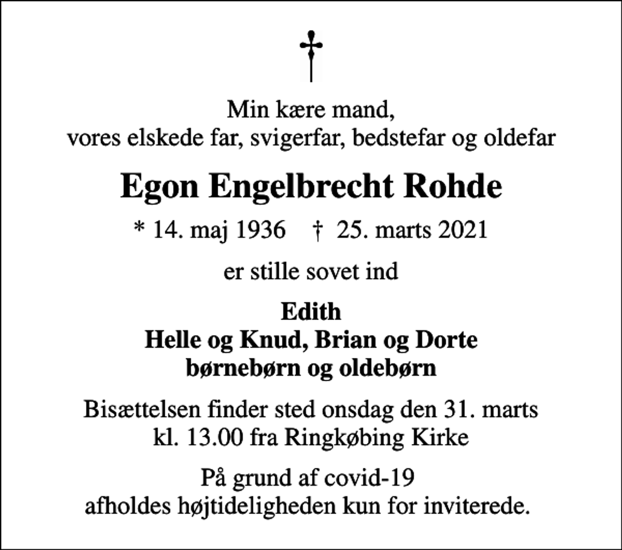 <p>Min kære mand, vores elskede far, svigerfar, bedstefar og oldefar<br />Egon Engelbrecht Rohde<br />* 14. maj 1936 ✝ 25. marts 2021<br />er stille sovet ind<br />Edith Helle og Knud, Brian og Dorte børnebørn og oldebørn<br />Bisættelsen finder sted onsdag den 31. marts kl. 13.00 fra Ringkøbing Kirke<br />På grund af covid-19 afholdes højtideligheden kun for inviterede.</p>