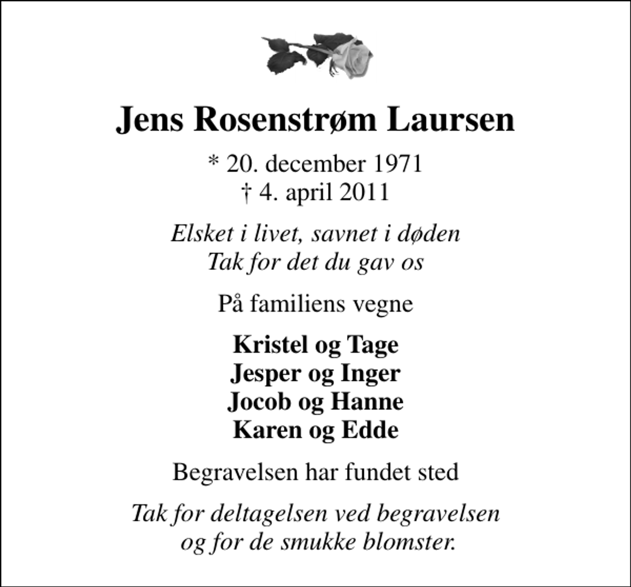 <p>Jens Rosenstrøm Laursen<br />* 20. december 1971<br />✝ 4. april 2011<br />Elsket i livet, savnet i døden Tak for det du gav os<br />På familiens vegne<br />Kristel og Tage Jesper og Inger Jocob og Hanne Karen og Edde<br />Begravelsen har fundet sted<br />Tak for deltagelsen ved begravelsen og for de smukke blomster.</p>