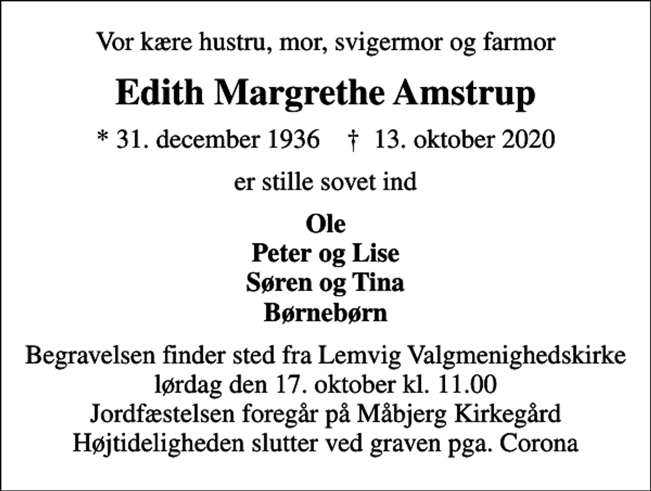 <p>Vor kære hustru, mor, svigermor og farmor<br />Edith Margrethe Amstrup<br />* 31. december 1936 ✝ 13. oktober 2020<br />er stille sovet ind<br />Ole Peter og Lise Søren og Tina Børnebørn<br />Begravelsen finder sted fra Lemvig Valgmenighedskirke lørdag den 17. oktober kl. 11.00 Jordfæstelsen foregår på Måbjerg Kirkegård Højtideligheden slutter ved graven pga. Corona</p>