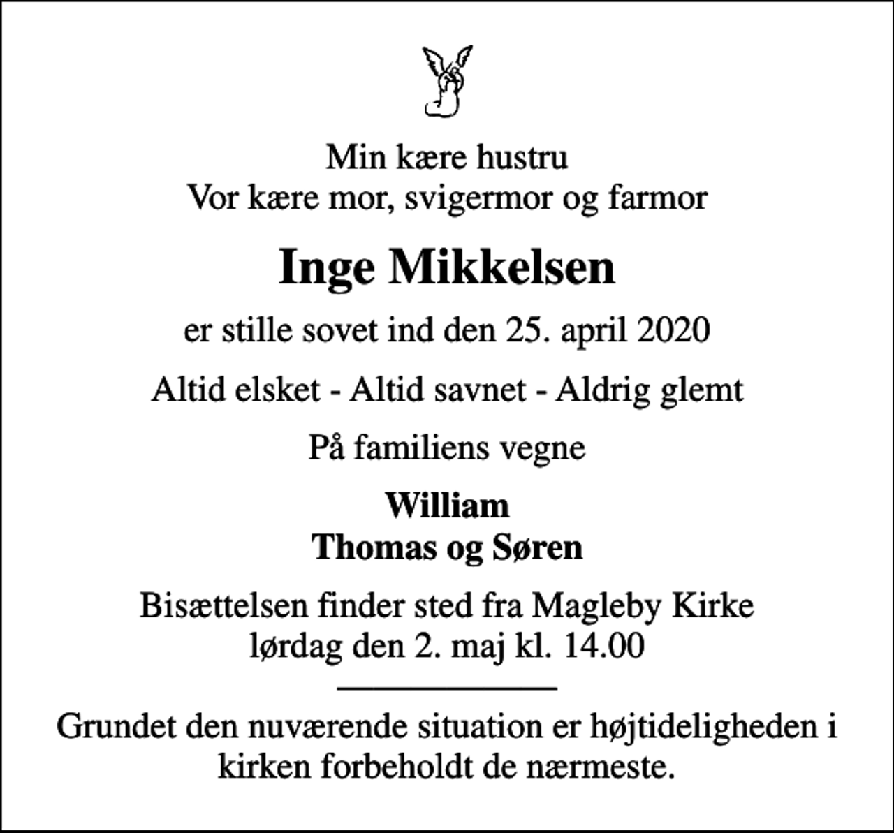 <p>Min kære hustru Vor kære mor, svigermor og farmor<br />Inge Mikkelsen<br />er stille sovet ind den 25. april 2020<br />Altid elsket - Altid savnet - Aldrig glemt<br />På familiens vegne<br />William Thomas og Søren<br />Bisættelsen finder sted fra Magleby Kirke lørdag den 2. maj kl. 14.00 Grundet den nuværende situation er højtideligheden i kirken forbeholdt de nærmeste.</p>