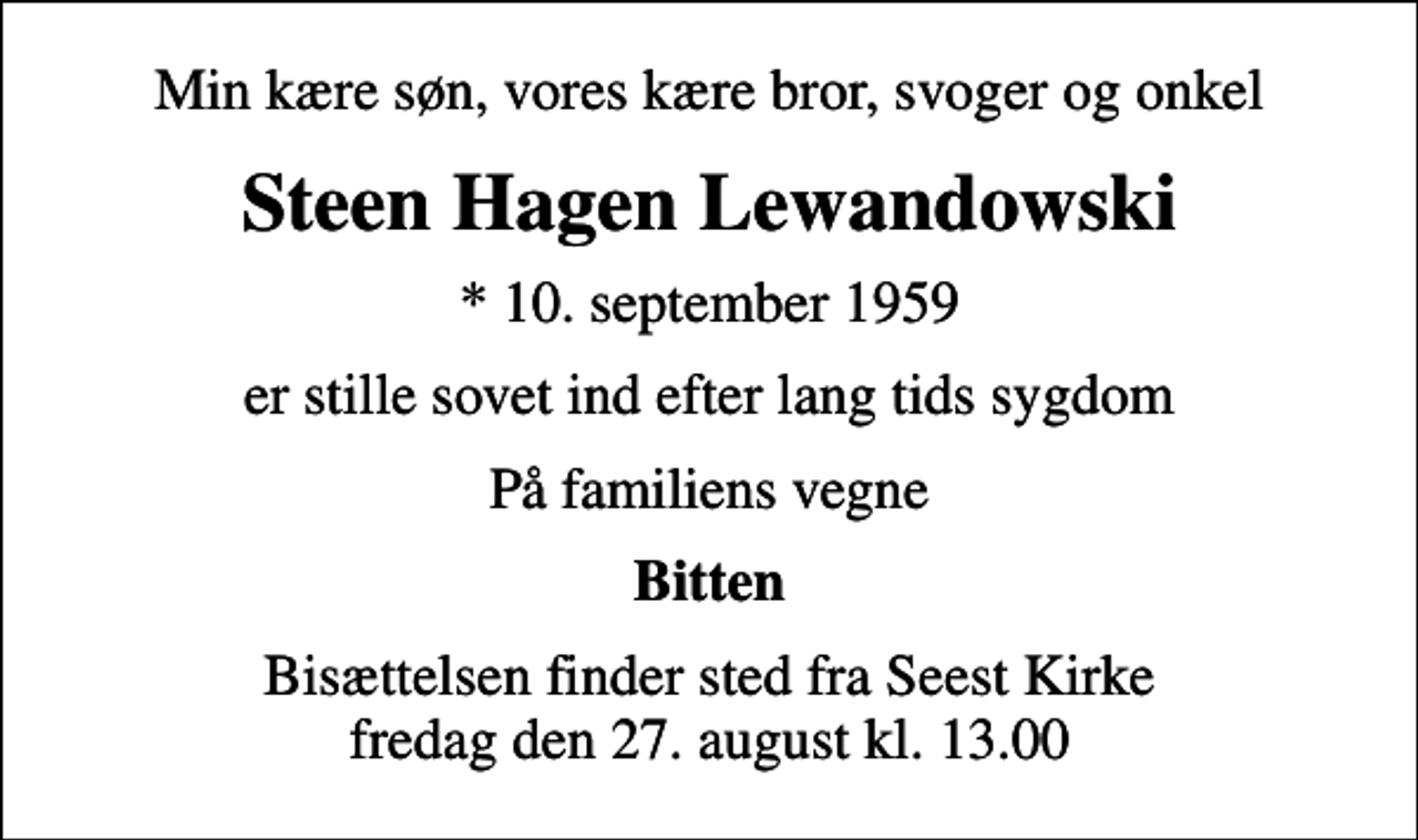 <p>Min kære søn, vores kære bror, svoger og onkel<br />Steen Hagen Lewandowski<br />* 10. september 1959<br />er stille sovet ind efter lang tids sygdom<br />På familiens vegne<br />Bitten<br />Bisættelsen finder sted fra Seest Kirke fredag den 27. august kl. 13.00</p>