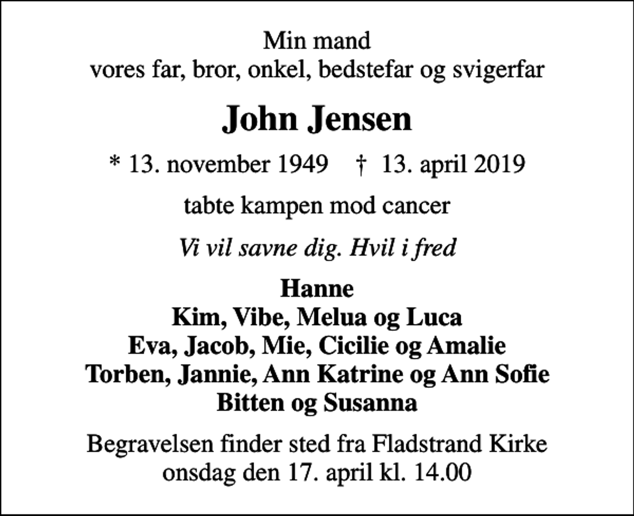 <p>Min mand vores far, bror, onkel, bedstefar og svigerfar<br />John Jensen<br />* 13. november 1949 ✝ 13. april 2019<br />tabte kampen mod cancer<br />Vi vil savne dig. Hvil i fred<br />Hanne Kim, Vibe, Melua og Luca Eva, Jacob, Mie, Cicilie og Amalie Torben, Jannie, Ann Katrine og Ann Sofie Bitten og Susanna<br />Begravelsen finder sted fra Fladstrand Kirke onsdag den 17. april kl. 14.00</p>